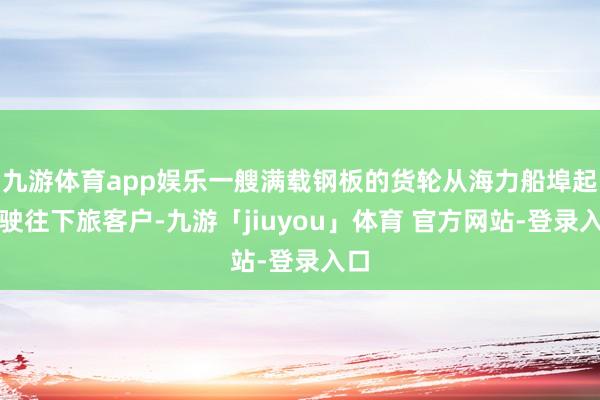 九游体育app娱乐一艘满载钢板的货轮从海力船埠起程驶往下旅客户-九游「jiuyou」体育 官方网站-登录入口