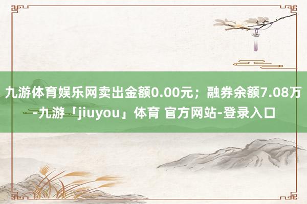 九游体育娱乐网卖出金额0.00元；融券余额7.08万-九游「jiuyou」体育 官方网站-登录入口