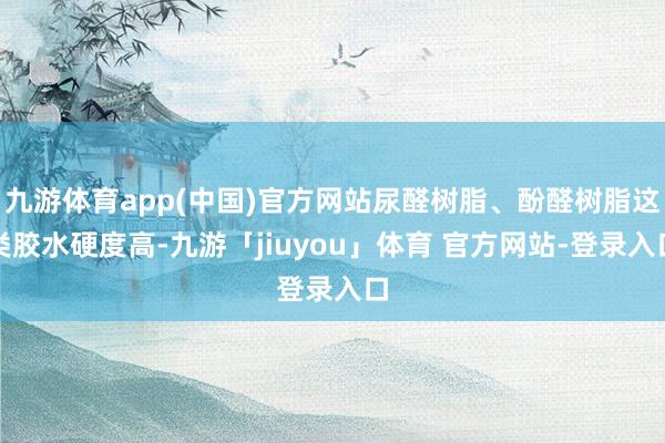 九游体育app(中国)官方网站尿醛树脂、酚醛树脂这类胶水硬度高-九游「jiuyou」体育 官方网站-登录入口