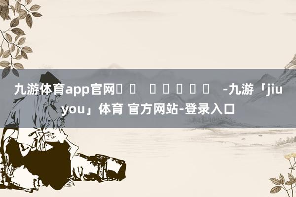 九游体育app官网		  					  -九游「jiuyou」体育 官方网站-登录入口