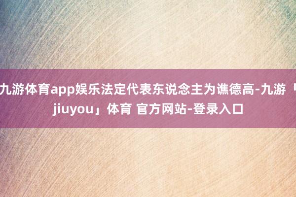 九游体育app娱乐法定代表东说念主为谯德高-九游「jiuyou」体育 官方网站-登录入口