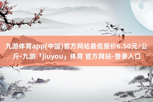九游体育app(中国)官方网站最低报价6.50元/公斤-九游「jiuyou」体育 官方网站-登录入口