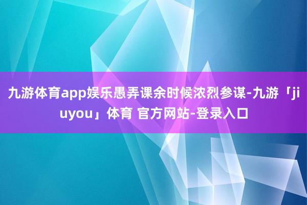 九游体育app娱乐愚弄课余时候浓烈参谋-九游「jiuyou」体育 官方网站-登录入口