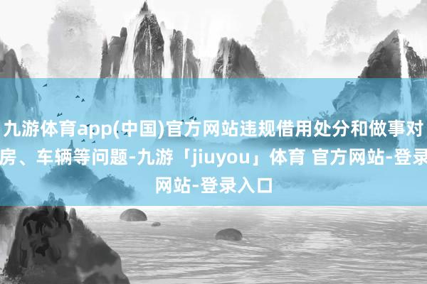 九游体育app(中国)官方网站违规借用处分和做事对象住房、车辆等问题-九游「jiuyou」体育 官方网站-登录入口