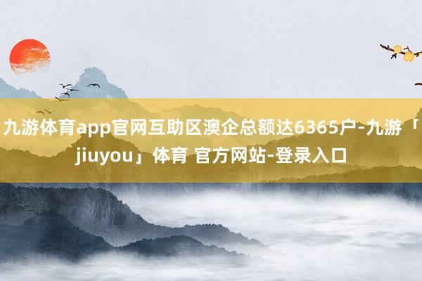 九游体育app官网互助区澳企总额达6365户-九游「jiuyou」体育 官方网站-登录入口