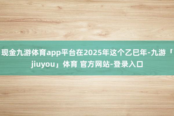 现金九游体育app平台在2025年这个乙巳年-九游「jiuyou」体育 官方网站-登录入口