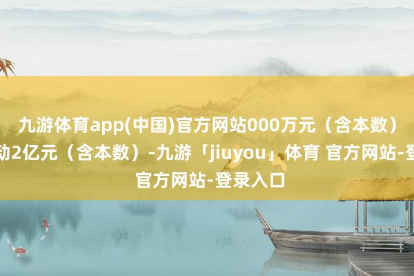 九游体育app(中国)官方网站000万元（含本数）且不跳动2亿元（含本数）-九游「jiuyou」体育 官方网站-登录入口
