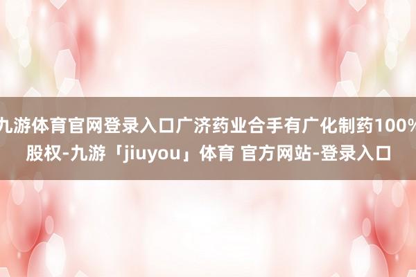 九游体育官网登录入口广济药业合手有广化制药100%股权-九游「jiuyou」体育 官方网站-登录入口