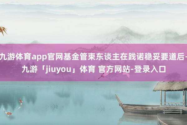 九游体育app官网基金管束东谈主在践诺稳妥要道后-九游「jiuyou」体育 官方网站-登录入口