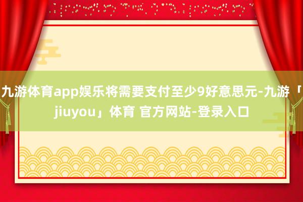 九游体育app娱乐将需要支付至少9好意思元-九游「jiuyou」体育 官方网站-登录入口