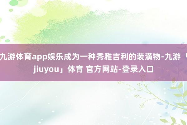 九游体育app娱乐成为一种秀雅吉利的装潢物-九游「jiuyou」体育 官方网站-登录入口