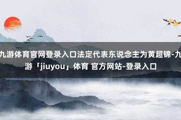 九游体育官网登录入口法定代表东说念主为黄超锦-九游「jiuyou」体育 官方网站-登录入口