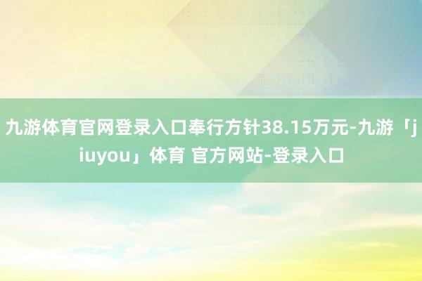 九游体育官网登录入口奉行方针38.15万元-九游「jiuyou」体育 官方网站-登录入口