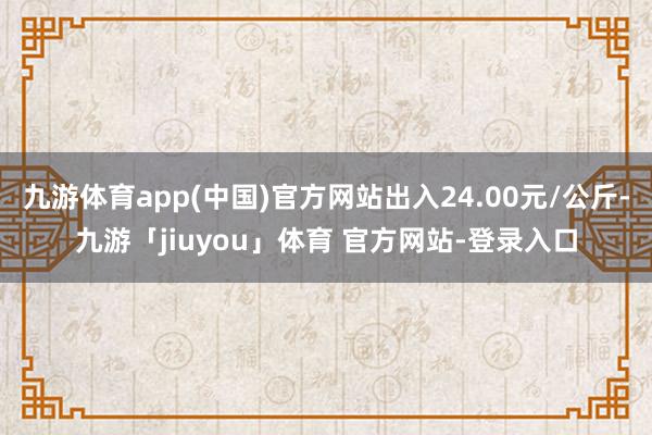 九游体育app(中国)官方网站出入24.00元/公斤-九游「jiuyou」体育 官方网站-登录入口