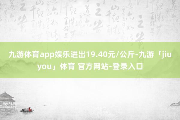 九游体育app娱乐进出19.40元/公斤-九游「jiuyou」体育 官方网站-登录入口