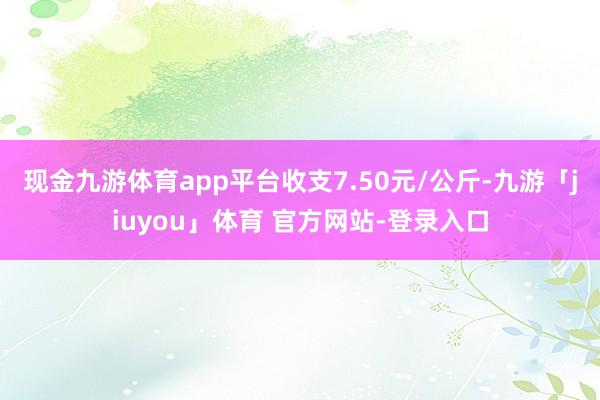 现金九游体育app平台收支7.50元/公斤-九游「jiuyou」体育 官方网站-登录入口