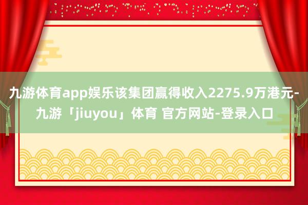 九游体育app娱乐该集团赢得收入2275.9万港元-九游「jiuyou」体育 官方网站-登录入口