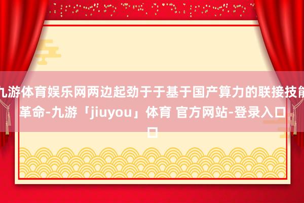 九游体育娱乐网两边起劲于于基于国产算力的联接技能革命-九游「jiuyou」体育 官方网站-登录入口