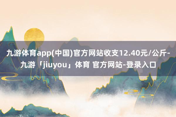 九游体育app(中国)官方网站收支12.40元/公斤-九游「jiuyou」体育 官方网站-登录入口