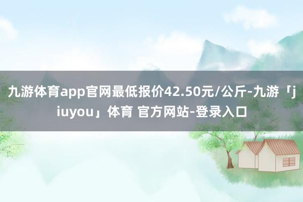 九游体育app官网最低报价42.50元/公斤-九游「jiuyou」体育 官方网站-登录入口