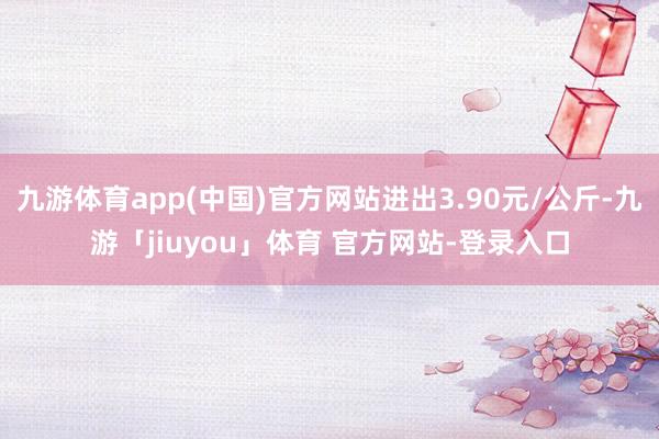 九游体育app(中国)官方网站进出3.90元/公斤-九游「jiuyou」体育 官方网站-登录入口