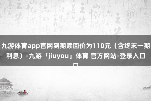 九游体育app官网到期赎回价为110元（含终末一期利息）-九游「jiuyou」体育 官方网站-登录入口