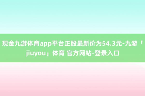 现金九游体育app平台正股最新价为54.3元-九游「jiuyou」体育 官方网站-登录入口