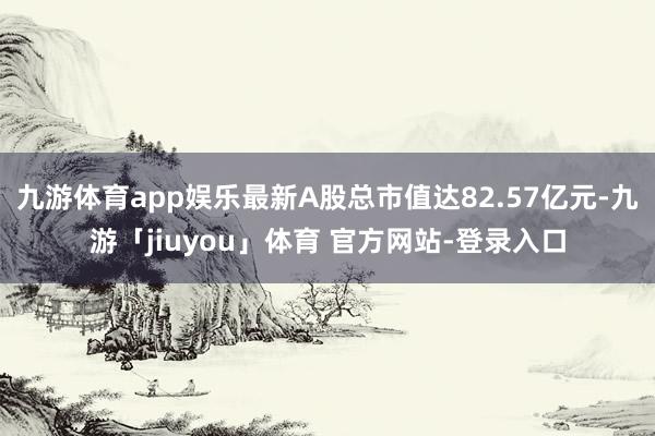 九游体育app娱乐最新A股总市值达82.57亿元-九游「jiuyou」体育 官方网站-登录入口