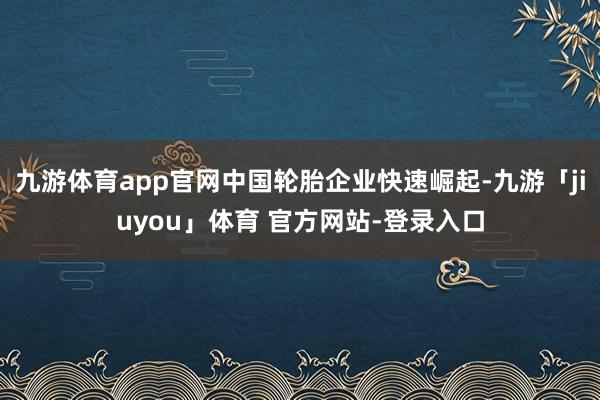 九游体育app官网中国轮胎企业快速崛起-九游「jiuyou」体育 官方网站-登录入口