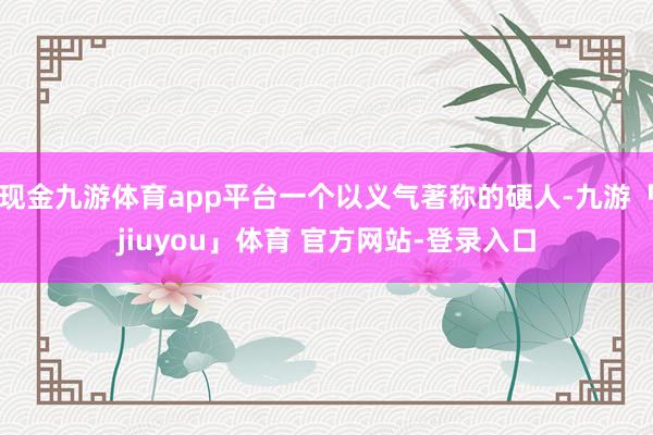 现金九游体育app平台一个以义气著称的硬人-九游「jiuyou」体育 官方网站-登录入口