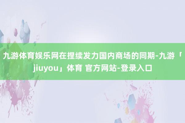 九游体育娱乐网　　在捏续发力国内商场的同期-九游「jiuyou」体育 官方网站-登录入口