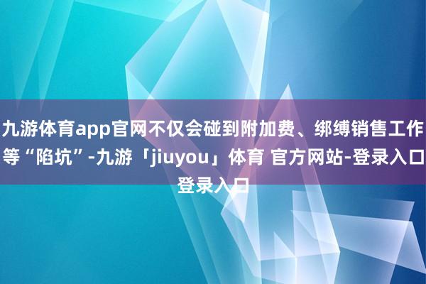 九游体育app官网不仅会碰到附加费、绑缚销售工作等“陷坑”-九游「jiuyou」体育 官方网站-登录入口
