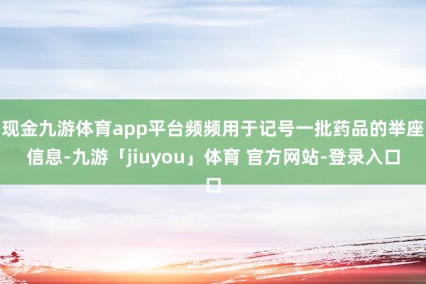 现金九游体育app平台频频用于记号一批药品的举座信息-九游「jiuyou」体育 官方网站-登录入口
