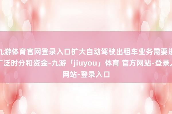 九游体育官网登录入口扩大自动驾驶出租车业务需要进入广泛时分和资金-九游「jiuyou」体育 官方网站-登录入口