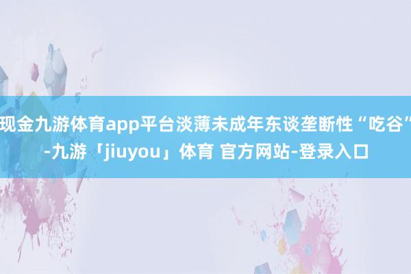 现金九游体育app平台淡薄未成年东谈垄断性“吃谷”-九游「jiuyou」体育 官方网站-登录入口