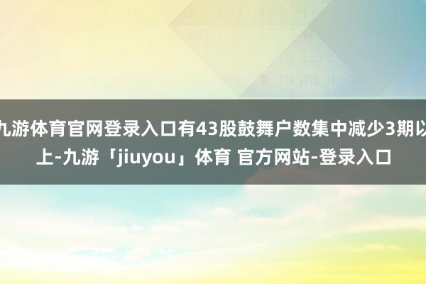 九游体育官网登录入口有43股鼓舞户数集中减少3期以上-九游「jiuyou」体育 官方网站-登录入口