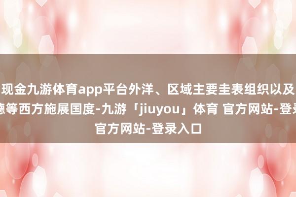 现金九游体育app平台外洋、区域主要圭表组织以及英、德等西方施展国度-九游「jiuyou」体育 官方网站-登录入口