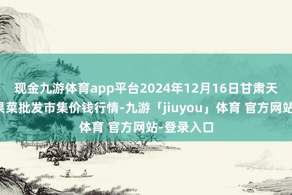 现金九游体育app平台2024年12月16日甘肃天水市瀛池果菜批发市集价钱行情-九游「jiuyou」体育 官方网站-登录入口
