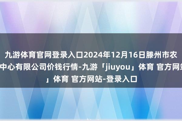 九游体育官网登录入口2024年12月16日滕州市农副居品物流中心有限公司价钱行情-九游「jiuyou」体育 官方网站-登录入口