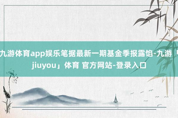九游体育app娱乐笔据最新一期基金季报露馅-九游「jiuyou」体育 官方网站-登录入口