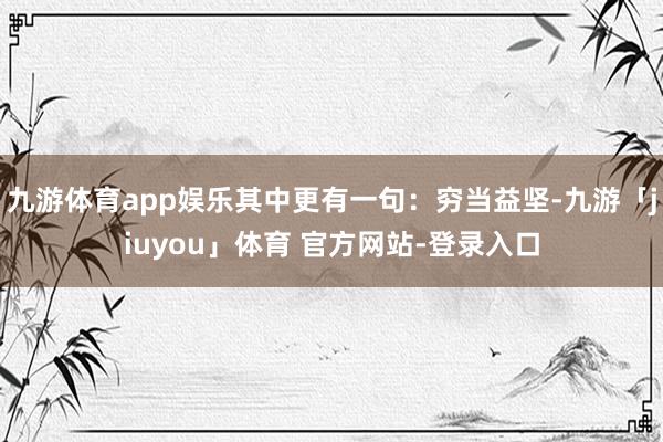 九游体育app娱乐其中更有一句：穷当益坚-九游「jiuyou」体育 官方网站-登录入口