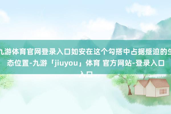 九游体育官网登录入口如安在这个勾搭中占据蹙迫的生态位置-九游「jiuyou」体育 官方网站-登录入口