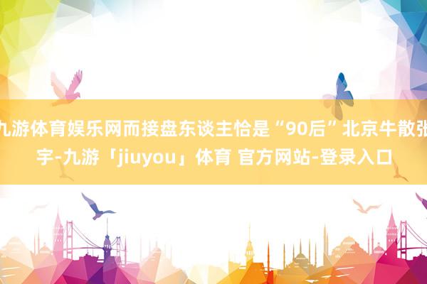 九游体育娱乐网而接盘东谈主恰是“90后”北京牛散张宇-九游「jiuyou」体育 官方网站-登录入口
