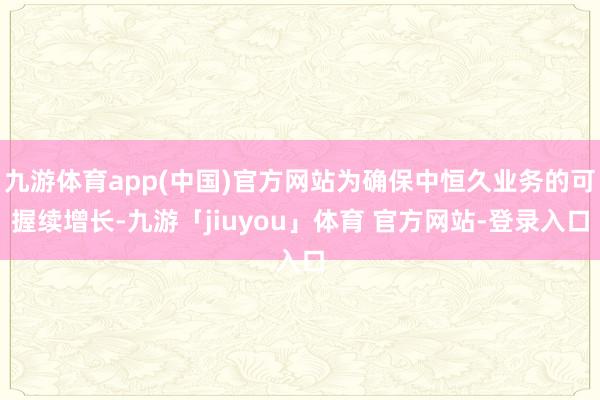 九游体育app(中国)官方网站为确保中恒久业务的可握续增长-九游「jiuyou」体育 官方网站-登录入口