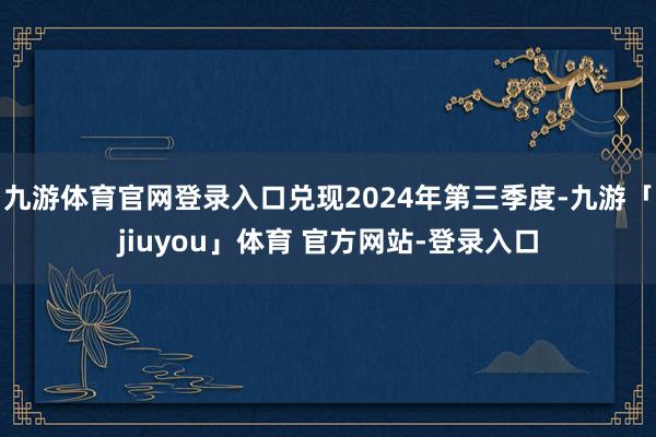 九游体育官网登录入口兑现2024年第三季度-九游「jiuyou」体育 官方网站-登录入口