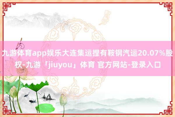 九游体育app娱乐大连集运捏有鞍钢汽运20.07%股权-九游「jiuyou」体育 官方网站-登录入口