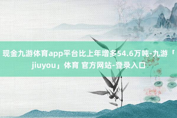 现金九游体育app平台比上年增多54.6万吨-九游「jiuyou」体育 官方网站-登录入口