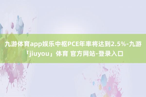 九游体育app娱乐中枢PCE年率将达到2.5%-九游「jiuyou」体育 官方网站-登录入口