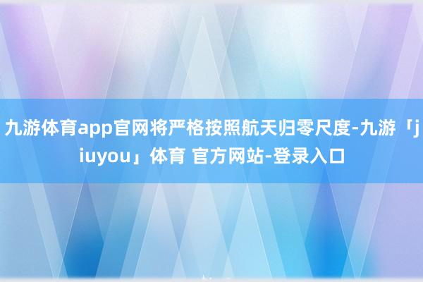 九游体育app官网将严格按照航天归零尺度-九游「jiuyou」体育 官方网站-登录入口