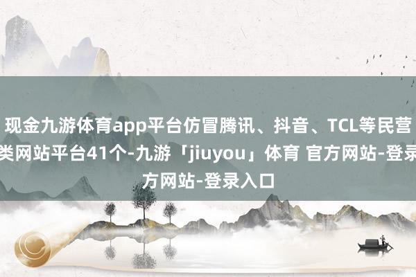 现金九游体育app平台仿冒腾讯、抖音、TCL等民营企业类网站平台41个-九游「jiuyou」体育 官方网站-登录入口